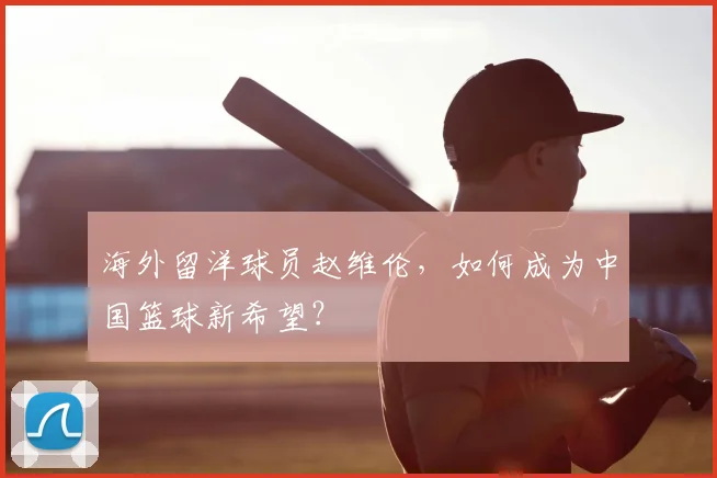 海外留洋球员赵维伦,如何成为中国篮球新希望?