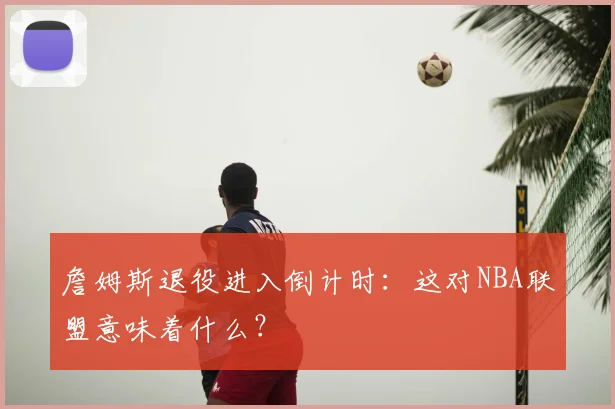 詹姆斯退役进入倒计时：这对NBA联盟意味着什么？