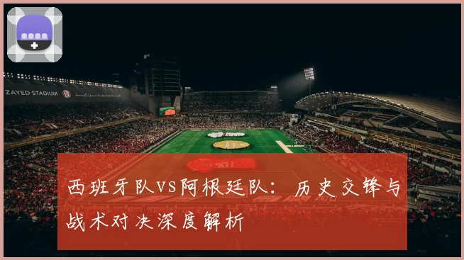 西班牙队vs阿根廷队：历史交锋与战术对决深度解析