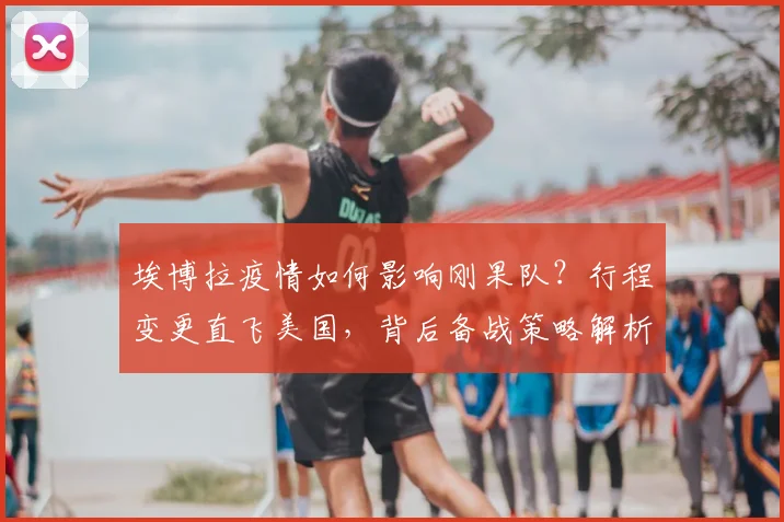 埃博拉疫情如何影响刚果队?行程变更直飞美国,背后备战策略解析