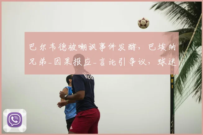 巴尔韦德被嘲讽事件发酵，巴埃纳兄弟_因果报应_言论引争议，球迷热议真相