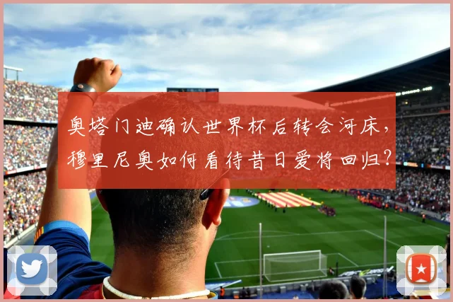 奥塔门迪确认世界杯后转会河床，穆里尼奥如何看待昔日爱将回归？