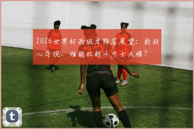 2026世界杯西班牙阵容展望：新核心浮现，谁能扛起斗牛士大旗？