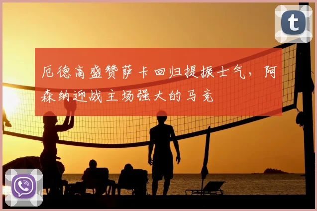 厄德高盛赞萨卡回归提振士气,阿森纳迎战主场强大的马竞