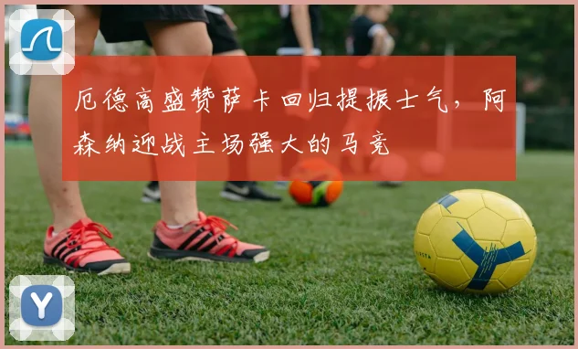 厄德高盛赞萨卡回归提振士气,阿森纳迎战主场强大的马竞