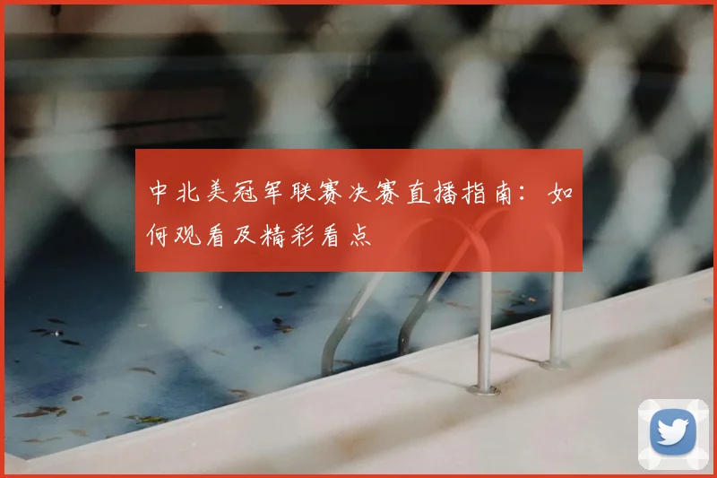 中北美冠军联赛决赛直播指南：如何观看及精彩看点