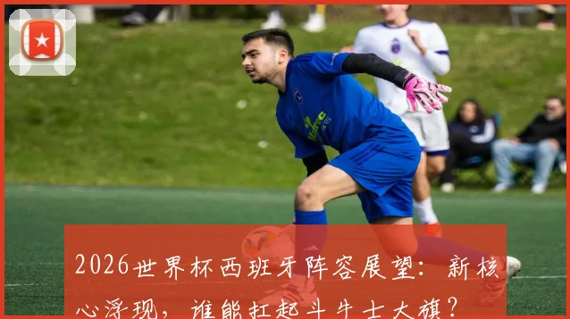 2026世界杯西班牙阵容展望:新核心浮现,谁能扛起斗牛士大旗?