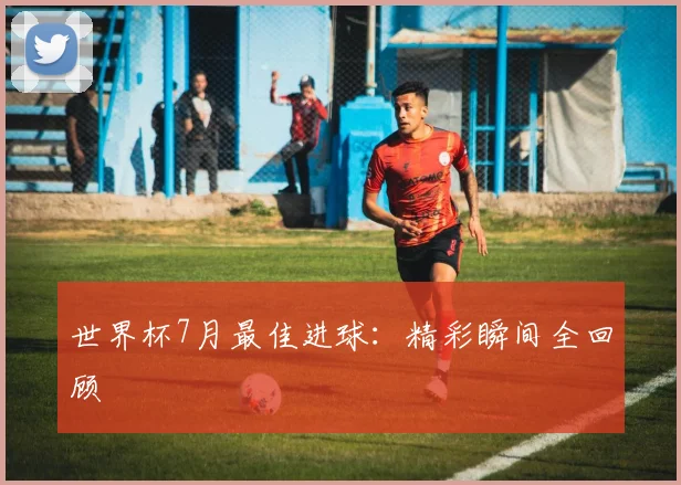 世界杯7月最佳进球:精彩瞬间全回顾