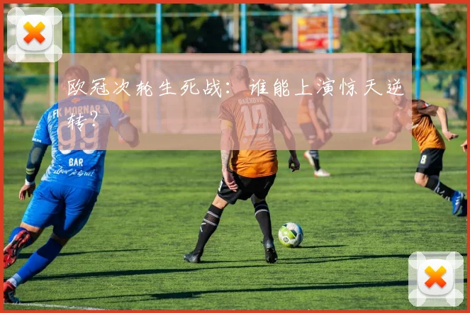 欧冠次轮生死战:谁能上演惊天逆转?