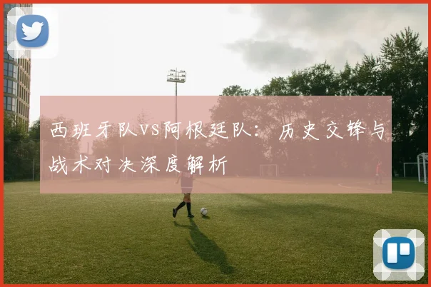 西班牙队vs阿根廷队:历史交锋与战术对决深度解析