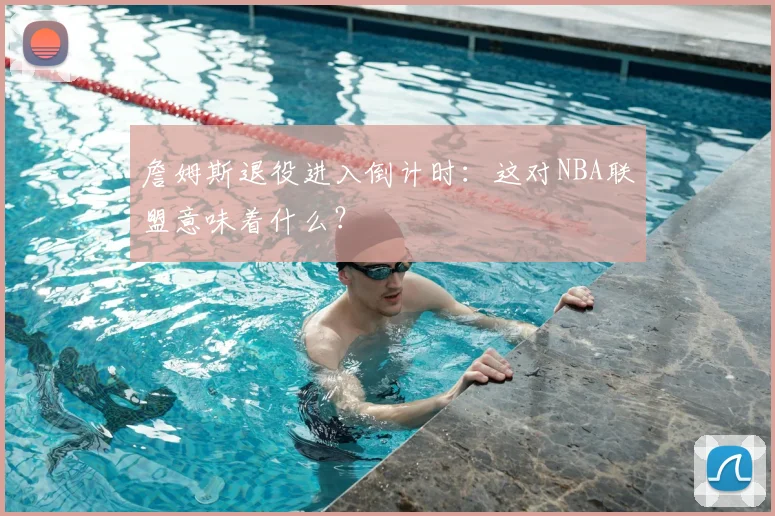 詹姆斯退役进入倒计时:这对NBA联盟意味着什么?